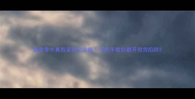 迪奥香水真假鉴别全攻略手把手教你避开假货陷阱