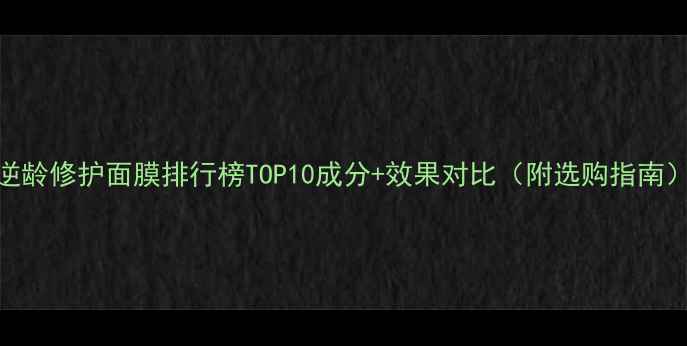 逆龄修护面膜排行榜TOP10成分效果对比附选购指南