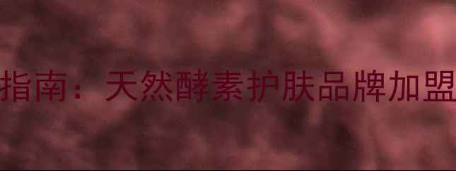 酵素护肤加盟创业指南天然酵素护肤品牌加盟政策与市场趋势全