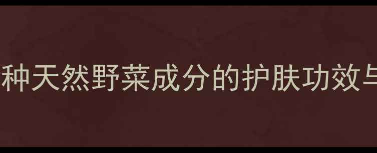 野菜护肤品效果翻倍7种天然野菜成分的护肤功效与使用指南附成分表