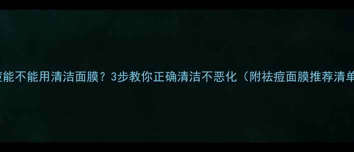 长痘能不能用清洁面膜3步教你正确清洁不恶化附祛痘面膜推荐清单