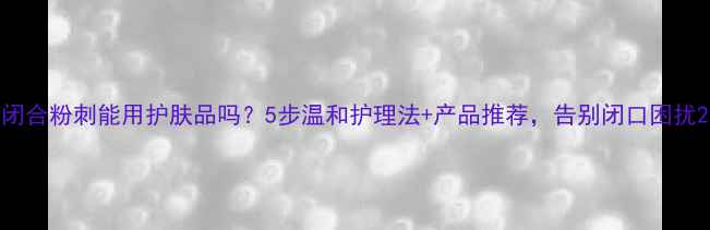 闭合粉刺能用护肤品吗5步温和护理法产品推荐告别闭口困扰