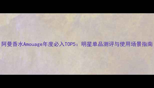 阿曼香水Amouage年度必入TOP5明星单品测评与使用场景指南