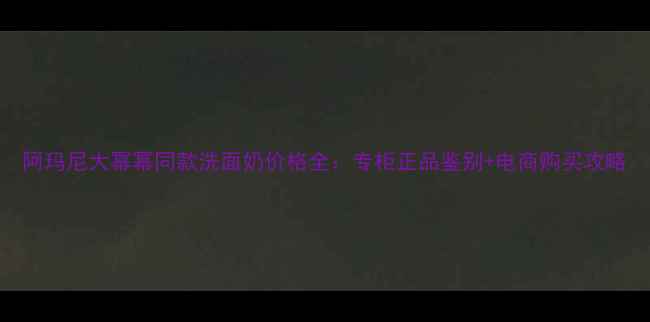 阿玛尼大幂幂同款洗面奶价格全专柜正品鉴别电商购买攻略