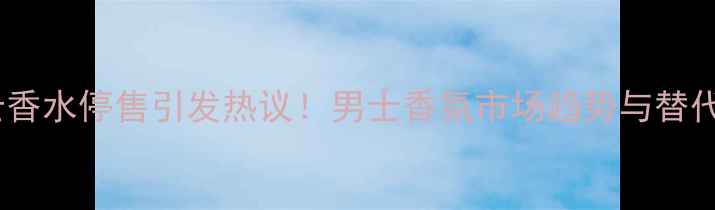 阿玛尼经典男士香水停售引发热议男士香氛市场趋势与替代单品选购指南