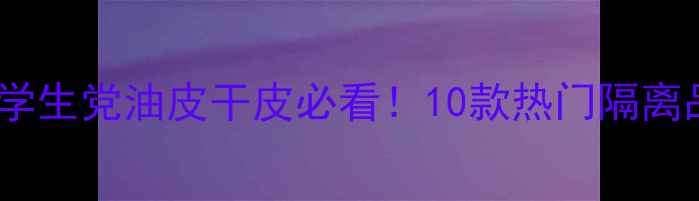 隔离霜选购指南学生党油皮干皮必看10款热门隔离品牌测评避坑攻略