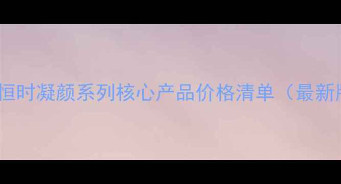 雅姿恒时凝颜系列核心产品价格清单最新版