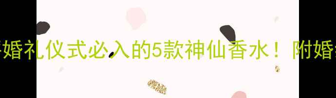 雅诗兰黛婚纱香水测评婚礼仪式必入的5款神仙香水附婚纱搭配公式使用禁忌