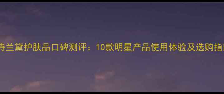 雅诗兰黛护肤品口碑测评10款明星产品使用体验及选购指南