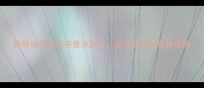 雅顿绿茶与红茶香水测评东方香调的极致碰撞