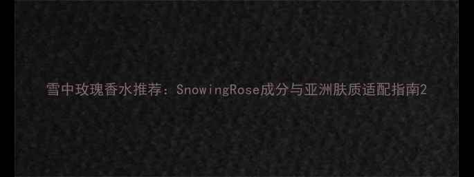 雪中玫瑰香水推荐SnowingRose成分与亚洲肤质适配指南
