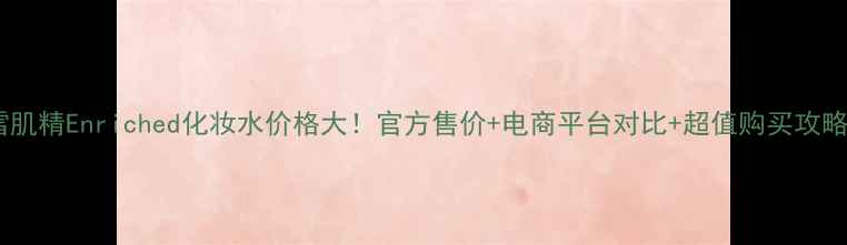 雪肌精Enriched化妆水价格大官方售价电商平台对比超值购买攻略