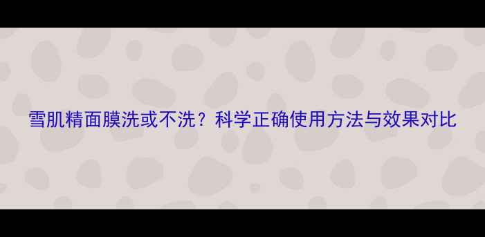 雪肌精面膜洗或不洗科学正确使用方法与效果对比