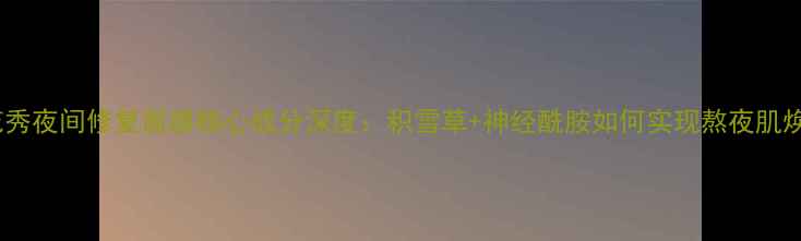 雪花秀夜间修复面膜核心成分深度积雪草神经酰胺如何实现熬夜肌焕亮