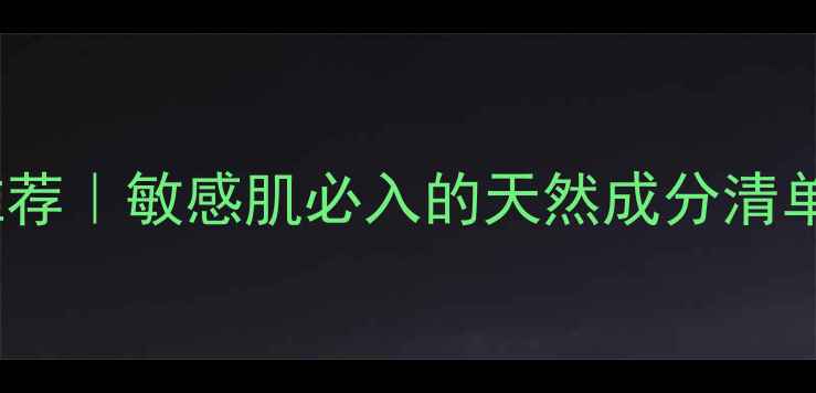 零添加无防腐剂护肤品推荐敏感肌必入的天然成分清单附成分表避坑指南