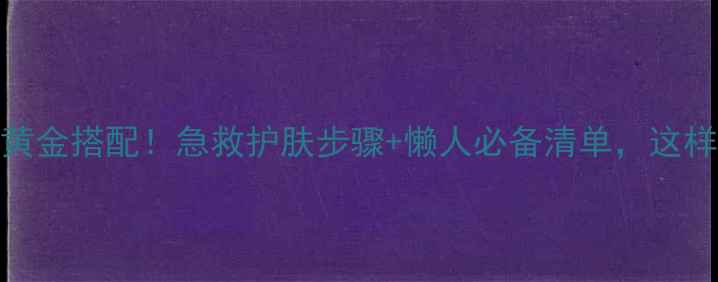 面膜后乳液黄金搭配急救护肤步骤懒人必备清单这样用才显高级