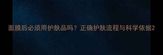 面膜后必须用护肤品吗正确护肤流程与科学依据