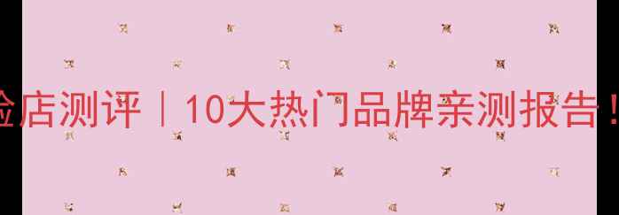 面膜品牌体验店测评10大热门品牌亲测报告附避坑指南