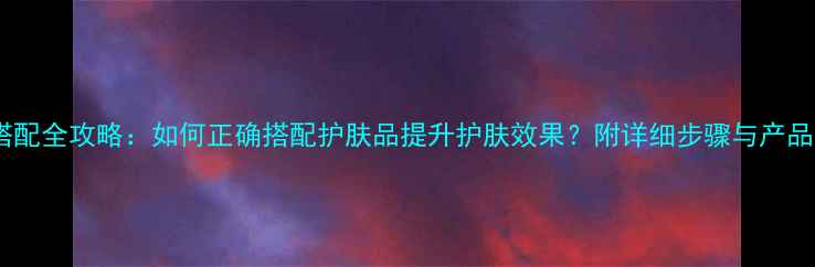 面霜搭配全攻略如何正确搭配护肤品提升护肤效果附详细步骤与产品推荐