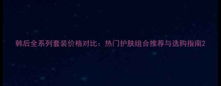 韩后全系列套装价格对比热门护肤组合推荐与选购指南