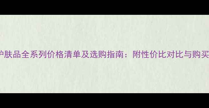 韩后护肤品全系列价格清单及选购指南附性价比对比与购买攻略