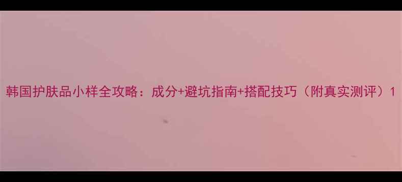 韩国护肤品小样全攻略成分避坑指南搭配技巧附真实测评