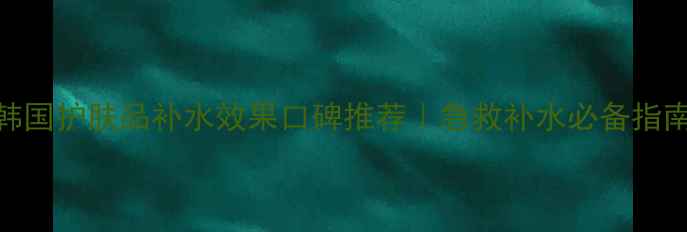 韩国护肤品补水效果口碑推荐急救补水必备指南
