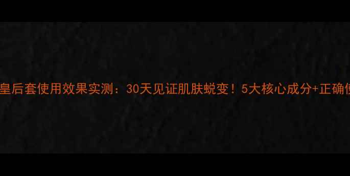 韩国护肤皇后套使用效果实测30天见证肌肤蜕变5大核心成分正确使用步骤