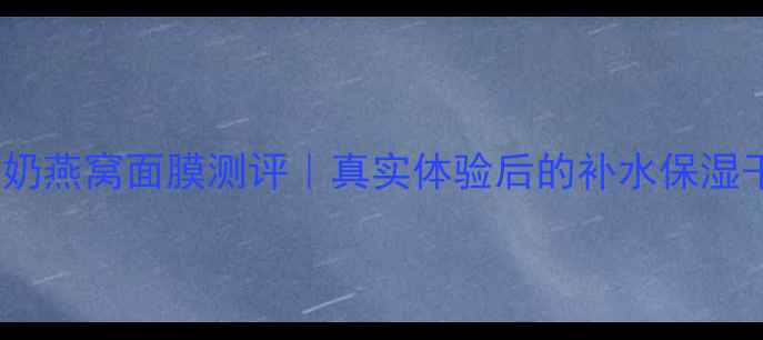 韩国牛奶燕窝面膜测评真实体验后的补水保湿干货