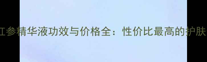 韩国红参精华液功效与价格全性价比最高的护肤选择