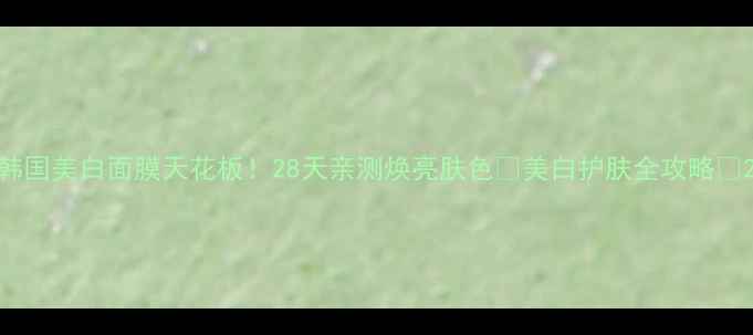 韩国美白面膜天花板28天亲测焕亮肤色美白护肤全攻略