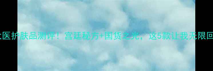 韩然皇太医护肤品测评宫廷秘方国货之光这5款让我无限回购