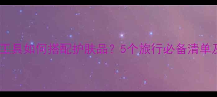 飞利浦化妆工具如何搭配护肤品5个旅行必备清单及安检指南
