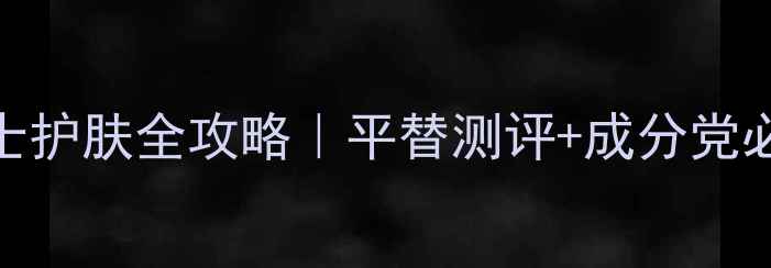 香奈儿男士护肤全攻略平替测评成分党必看清单