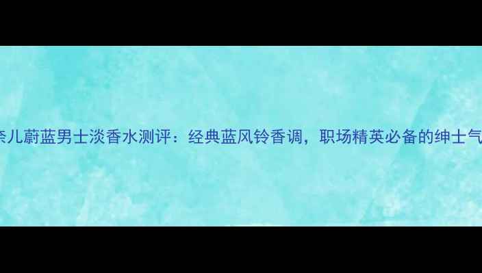 香奈儿蔚蓝男士淡香水测评经典蓝风铃香调职场精英必备的绅士气息