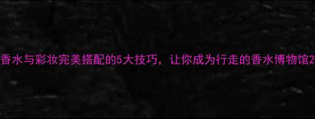 香水与彩妆完美搭配的5大技巧让你成为行走的香水博物馆