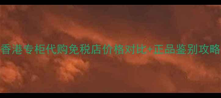 香港专柜代购免税店价格对比正品鉴别攻略