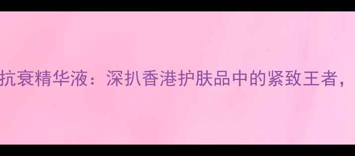 香港美诺卷柏紧致抗衰精华液深扒香港护肤品中的紧致王者如何逆龄焕新肌肤
