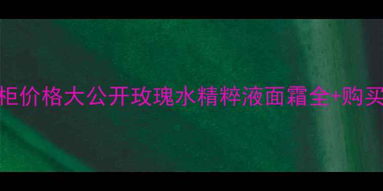 馥蕾诗玫瑰系列专柜价格大公开玫瑰水精粹液面霜全购买攻略附对比表