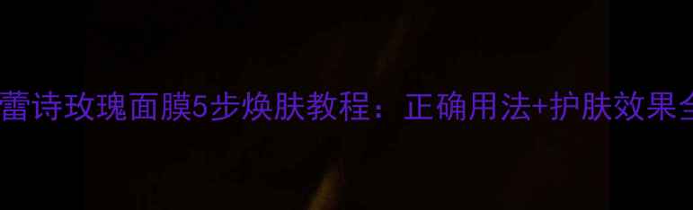 馥蕾诗玫瑰面膜5步焕肤教程正确用法护肤效果全