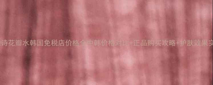 馥蕾诗花瓣水韩国免税店价格全中韩价格对比正品购买攻略护肤效果实测