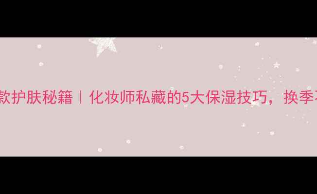 高保湿美容院同款护肤秘籍化妆师私藏的5大保湿技巧换季不卡粉不拔干