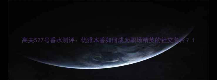 高夫527号香水测评优雅木香如何成为职场精英的社交名片