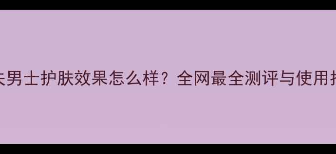 高夫男士护肤效果怎么样全网最全测评与使用指南