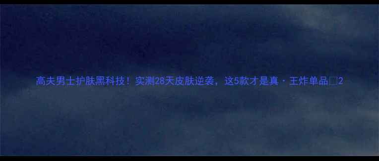高夫男士护肤黑科技实测28天皮肤逆袭这5款才是真王炸单品