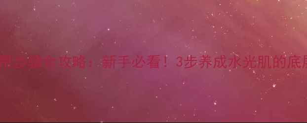 高姿护肤品正确使用步骤全攻略新手必看3步养成水光肌的底层逻辑与避坑指南