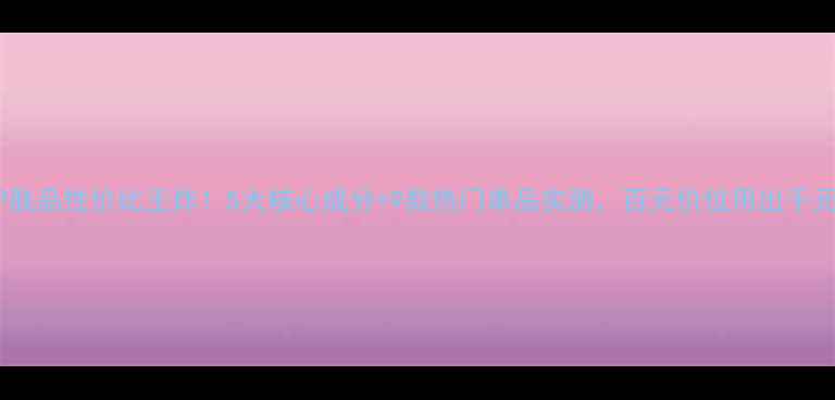 鲜言护肤品性价比王炸5大核心成分9款热门单品实测百元价位用出千元效果