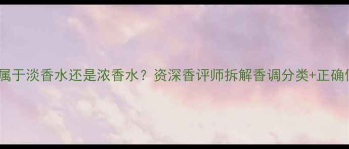 鸦片香水属于淡香水还是浓香水资深香评师拆解香调分类正确使用指南