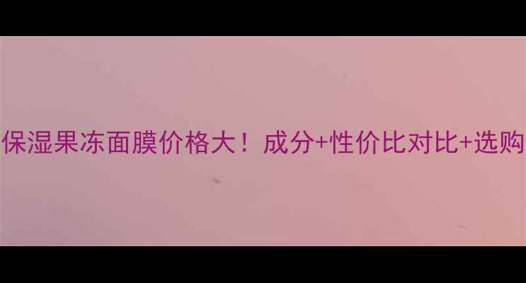 黄金保湿果冻面膜价格大成分性价比对比选购指南