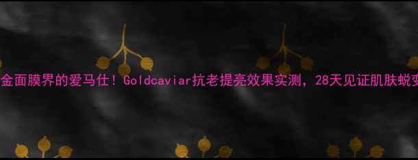 黄金面膜界的爱马仕Goldcaviar抗老提亮效果实测28天见证肌肤蜕变